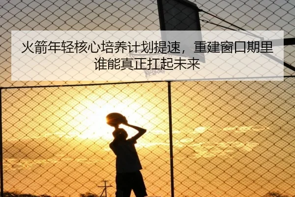 火箭年轻核心培养计划提速，重建窗口期里谁能真正扛起未来 - kaiyun